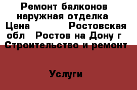 Ремонт балконов. наружная отделка › Цена ­ 1 000 - Ростовская обл., Ростов-на-Дону г. Строительство и ремонт » Услуги   . Ростовская обл.,Ростов-на-Дону г.